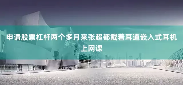 申请股票杠杆两个多月来张超都戴着耳道嵌入式耳机上网课