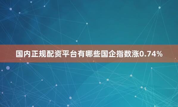 国内正规配资平台有哪些国企指数涨0.74%